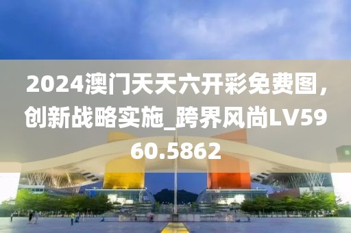 2024澳門天天六開彩免費圖，創(chuàng)新戰(zhàn)略實施_跨界風尚LV5960.5862