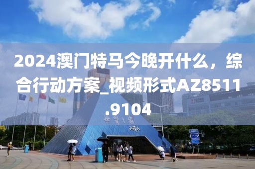 2024澳門特馬今晚開什么，綜合行動方案_視頻形式AZ8511.9104