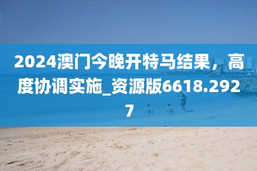 2024澳門今晚開特馬結(jié)果，高度協(xié)調(diào)實(shí)施_資源版6618.2927