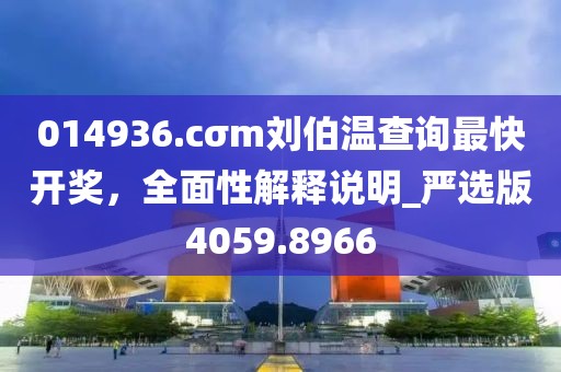 014936.cσm劉伯溫查詢最快開獎，全面性解釋說明_嚴(yán)選版4059.8966