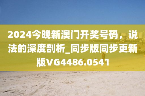 2024今晚新澳門開獎號碼，說法的深度剖析_同步版同步更新版VG4486.0541