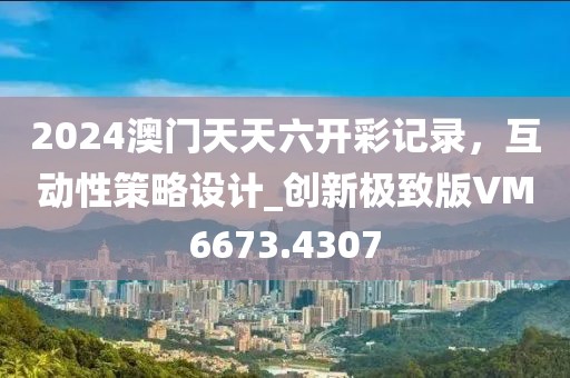 2024澳門天天六開彩記錄，互動性策略設(shè)計_創(chuàng)新極致版VM6673.4307