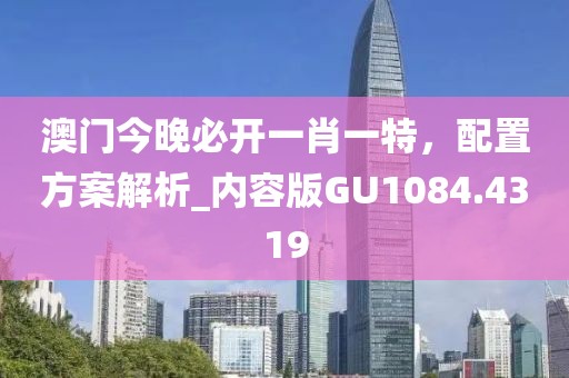 澳門今晚必開一肖一特，配置方案解析_內(nèi)容版GU1084.4319