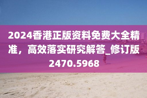 2024香港正版資料免費大全精準(zhǔn)，高效落實研究解答_修訂版2470.5968