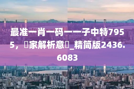 最準(zhǔn)一肖一碼一一子中特7955，專家解析意見_精簡(jiǎn)版2436.6083