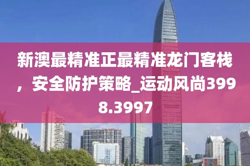 新澳最精準正最精準龍門客棧，安全防護策略_運動風尚3998.3997