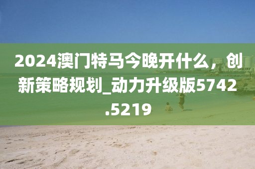 2024澳門特馬今晚開什么，創(chuàng)新策略規(guī)劃_動(dòng)力升級(jí)版5742.5219