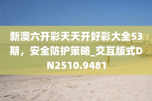 新澳六開彩天天開好彩大全53期，安全防護(hù)策略_交互版式DN2510.9481