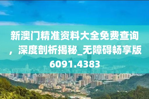 新澳門精準資料大全免費查詢，深度剖析揭秘_無障礙暢享版6091.4383