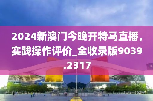 2024新澳門今晚開特馬直播，實踐操作評價_全收錄版9039.2317