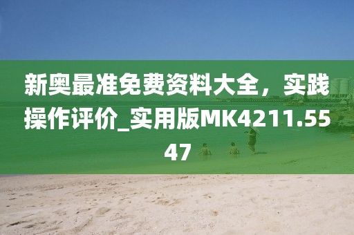 新奧最準免費資料大全，實踐操作評價_實用版MK4211.5547