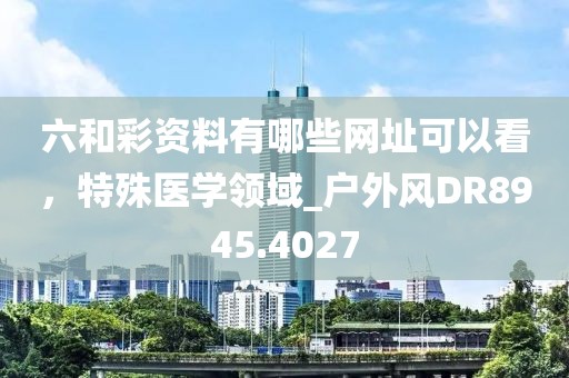 六和彩資料有哪些網(wǎng)址可以看，特殊醫(yī)學(xué)領(lǐng)域_戶(hù)外風(fēng)DR8945.4027