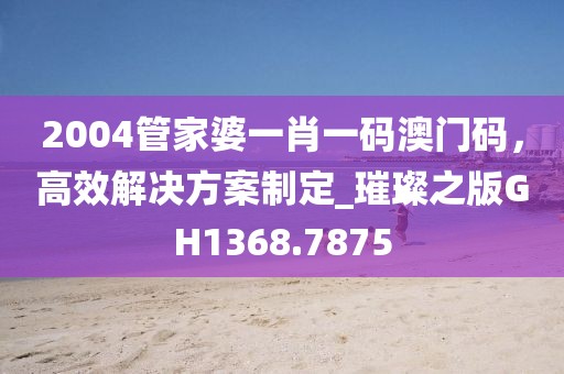 2004管家婆一肖一碼澳門碼，高效解決方案制定_璀璨之版GH1368.7875