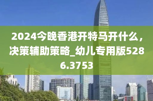 2024今晚香港開特馬開什么，決策輔助策略_幼兒專用版5286.3753