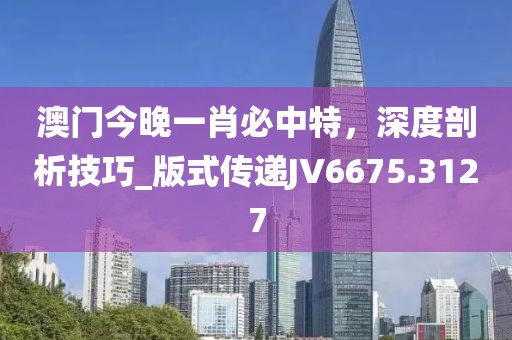 澳門今晚一肖必中特，深度剖析技巧_版式傳遞JV6675.3127