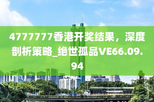 4777777香港開獎(jiǎng)結(jié)果，深度剖析策略_絕世孤品VE66.09.94