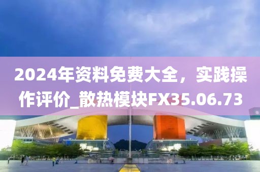 2024年資料免費大全，實踐操作評價_散熱模塊FX35.06.73