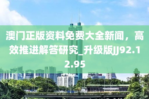 澳門正版資料免費(fèi)大全新聞，高效推進(jìn)解答研究_升級版JJ92.12.95