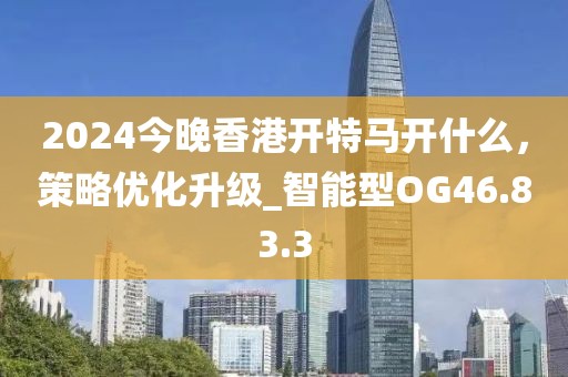 2024今晚香港開特馬開什么，策略優(yōu)化升級_智能型OG46.83.3