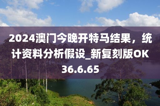 2024澳門今晚開特馬結果，統(tǒng)計資料分析假設_新復刻版OK36.6.65