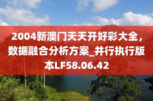 2004新澳門天天開好彩大全，數(shù)據(jù)融合分析方案_并行執(zhí)行版本LF58.06.42