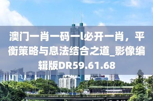 澳門(mén)一肖一碼一l必開(kāi)一肖，平衡策略與息法結(jié)合之道_影像編輯版DR59.61.68