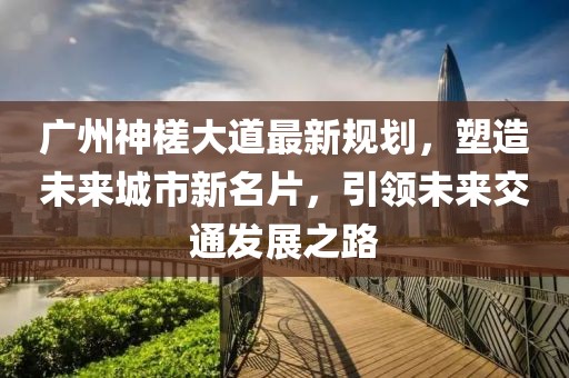 廣州神槎大道最新規(guī)劃，塑造未來(lái)城市新名片，引領(lǐng)未來(lái)交通發(fā)展之路