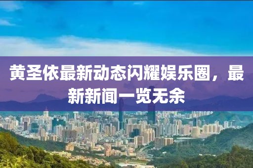 黃圣依最新動態(tài)閃耀娛樂圈，最新新聞一覽無余