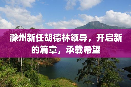 滁州新任胡德林領(lǐng)導(dǎo)，開啟新的篇章，承載希望