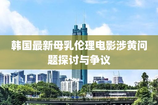 韓國(guó)最新母乳倫理電影涉黃問(wèn)題探討與爭(zhēng)議