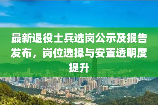 最新退役士兵選崗公示及報告發(fā)布，崗位選擇與安置透明度提升