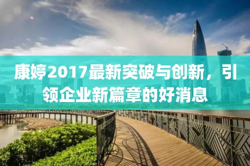 康婷2017最新突破與創(chuàng)新，引領企業(yè)新篇章的好消息