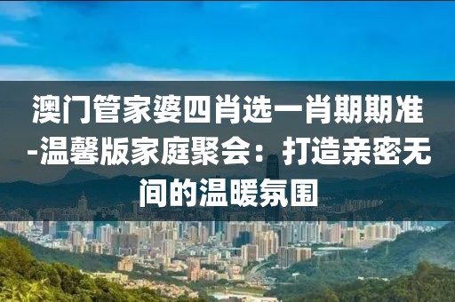 澳門管家婆四肖選一肖期期準(zhǔn)-溫馨版家庭聚會：打造親密無間的溫暖氛圍