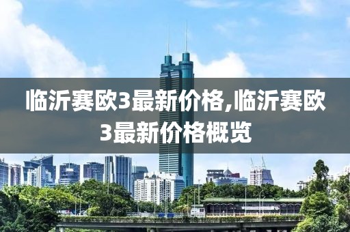 臨沂賽歐3最新價(jià)格,臨沂賽歐3最新價(jià)格概覽