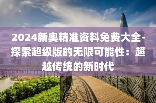 2024新奧精準(zhǔn)資料免費(fèi)大全-探索超級版的無限可能性：超越傳統(tǒng)的新時代