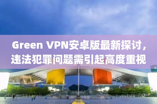 Green VPN安卓版最新探討，違法犯罪問題需引起高度重視