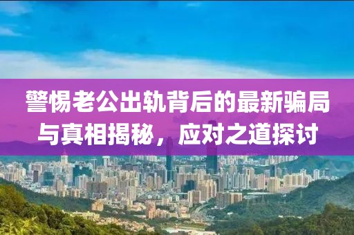 警惕老公出軌背后的最新騙局與真相揭秘，應(yīng)對(duì)之道探討