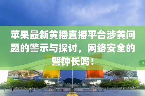 蘋果最新黃播直播平臺涉黃問題的警示與探討，網絡安全的警鐘長鳴！