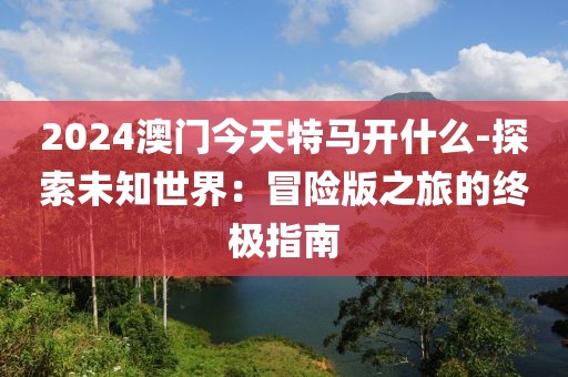 2024澳門今天特馬開什么-探索未知世界：冒險版之旅的終極指南