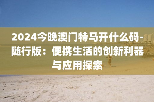 2024今晚澳門特馬開什么碼-隨行版：便攜生活的創(chuàng)新利器與應(yīng)用探索