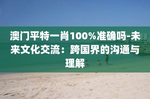 澳門平特一肖100%準確嗎-未來文化交流：跨國界的溝通與理解