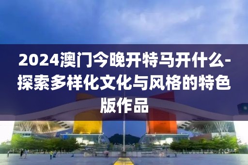 2024澳門今晚開特馬開什么-探索多樣化文化與風格的特色版作品