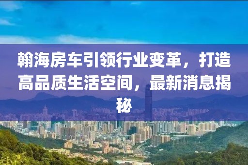 翰海房車引領(lǐng)行業(yè)變革，打造高品質(zhì)生活空間，最新消息揭秘