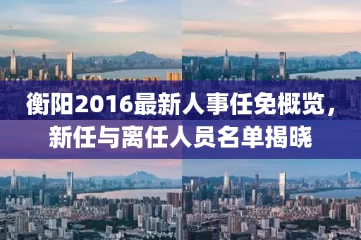 衡陽2016最新人事任免概覽，新任與離任人員名單揭曉