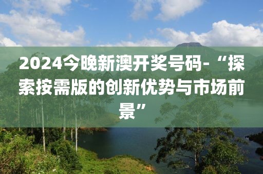 2024今晚新澳開獎(jiǎng)號(hào)碼-“探索按需版的創(chuàng)新優(yōu)勢(shì)與市場(chǎng)前景”