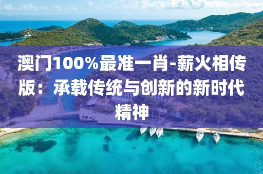 澳門(mén)100%最準(zhǔn)一肖-薪火相傳版：承載傳統(tǒng)與創(chuàng)新的新時(shí)代精神