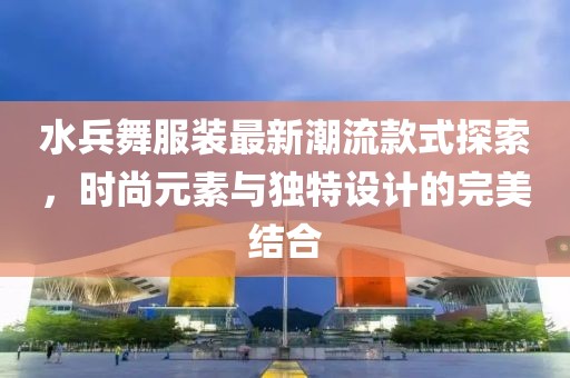 水兵舞服裝最新潮流款式探索，時(shí)尚元素與獨(dú)特設(shè)計(jì)的完美結(jié)合