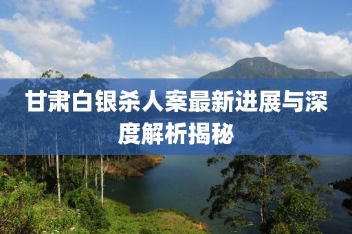 甘肅白銀殺人案最新進展與深度解析揭秘