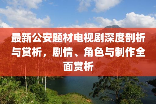 最新公安題材電視劇深度剖析與賞析，劇情、角色與制作全面賞析