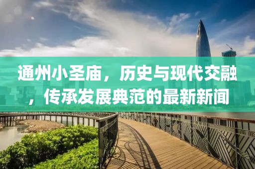 通州小圣廟，歷史與現(xiàn)代交融，傳承發(fā)展典范的最新新聞